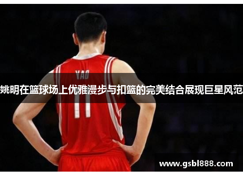 姚明在篮球场上优雅漫步与扣篮的完美结合展现巨星风范
