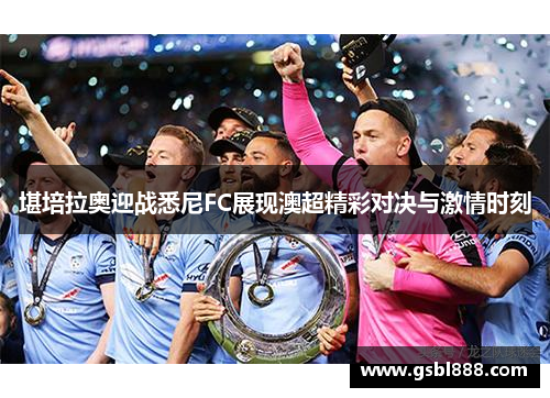 堪培拉奥迎战悉尼FC展现澳超精彩对决与激情时刻